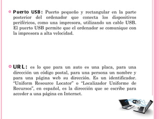    P uer to US B : Puerto pequeño y rectangular en la parte
    posterior del ordenador que conecta los dispositivos
    periféricos, como una impresora, utilizando un cable USB.
    El puerto USB permite que el ordenador se comunique con
    la impresora a alta velocidad.




   UR L : es lo que para un auto es una placa, para una
    dirección un código postal, para una persona un nombre y
    para una página web su dirección. Es un identificador.
    “Uniform Resource Locator” o “Localizador Uniforme de
    Recursos”, en español, es la dirección que se escribe para
    acceder a una página en Internet.
 