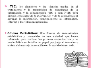      T I C: los elementos y las técnicas usados en el
    tratamiento y la transmisión de tecnologías de la
    información y la comunicación (TIC o bien NTIC para
    nuevas tecnologías de la información y de la comunicación)
    agrupan la información, principalmente la Informática,
    Internet y las Telecomunicaciones.



   G éner os P er i odí sti cos: Son formas de comunicación
    establecidas y reconocidas en una sociedad, que hacen
    referencia para realizar los procesos comunicativos y se
    puede definir en función del papel que juega el narrador o
    emisor del mensaje en relación con la realidad observada.
 