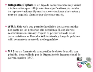    I nfografí a D i gi tal : es un tipo de comunicación muy visual
    e informativa que refleja asuntos significativos por medio
    de representaciones figurativas, convenciones abstractas y
    muy en segundo término por sistemas orales.



   W i k i : Sitio web que permite la edición de sus contenidos
    por parte de las personas que acceden a él, con ciertas
    restricciones mínimas; Origen: El primer sitio de estas
    características se llamaba Wikiwikiweb y luego la palabra
    wiki comenzó a usarse de modo genérico.



   M P 3:es un formato de compresión de datos de audio con
    pérdida, desarrollado por la Organización Internacional de
    Normalización (ISO).
 