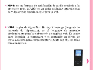    M P 4: es un formato de codificación de audio asociado a la
    extensión mp4. MPEG4 es un códec estándar internacional
    de vídeo creado especialmente para la web.




   HTML: siglas de HyperText Markup Language (lenguaje de
    marcado de hipertexto), es el lenguaje de marcado
    predominante para la elaboración de páginas web. Es usado
    para describir la estructura y el contenido en forma de
    texto, así como para complementar el texto con objetos tales
    como imágenes.
 