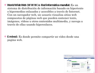    World Wide Web ( W W W ) o Red informática mundial: Es un
    sistema de distribución de información basado en hipertexto
    o hipermedios enlazados y accesibles a través de Internet.
    Con un navegador web, un usuario visualiza sitios web
    compuestos de páginas web que pueden contener texto,
    imágenes, vídeos u otros contenidos multimedia, y navega a
    través de ellas usando hiperenlaces.



   E mbed: Es donde permite compartir un video desde una
    pagina web.
 