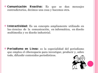    Comuni caci ón R eactiva: Es que se dan mensajes
    contradictorios, decimos una cosa y hacemos otra.




   I nteractivi dad: Es un concepto ampliamente utilizado en
    las ciencias de la comunicación, en informática, en diseño
    multimedia y en diseño industrial.




   P er i odi smo en L í nea: es la especialidad del periodismo
    que emplea el ciberespacio para investigar, producir y, sobre
    todo, difundir contenidos periodísticos.
 