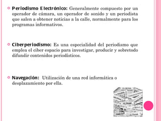    P er i odi smo E l ectr óni co: Generalmente compuesto por un
    operador de cámara, un operador de sonido y un periodista
    que salen a obtener noticias a la calle, normalmente para los
    programas informativos.



   Ci ber per i odi smo: Es una especialidad del periodismo que
    emplea el ciber espacio para investigar, producir y sobretodo
    difundir contenidos periodísticos.



   Navegaci ón: Utilización de una red informática o
    desplazamiento por ella.
 