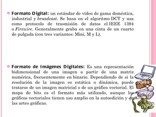    F or mato D i gi tal : un estándar de vídeo de gama doméstica,
    industrial y broadcast. Se basa en el algoritmo DCT y usa
    como protocolo de trasmisión de datos el IEEE 1394
    o Firewire. Generalmente graba en una cinta de un cuarto
    de pulgada (con tres variantes: Mini, M y L).




   F or mato de I mágenes D i gi tal es: Es una representación
    bidimensional de una imagen a partir de una matriz
    numérica, frecuentemente en binario. Dependiendo de si la
    resolución de la imagen es estática o dinámica, puede
    tratarse de un imagen matricial o de un gráfico vectorial. El
    mapa de bits es el formato más utilizado, aunque los
    gráficos vectoriales tienen uso amplio en la autoedición y en
    las artes gráficas.
 