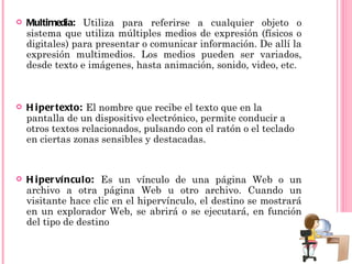    Multimedia: Utiliza para referirse a cualquier objeto o
    sistema que utiliza múltiples medios de expresión (físicos o
    digitales) para presentar o comunicar información. De allí la
    expresión multimedios. Los medios pueden ser variados,
    desde texto e imágenes, hasta animación, sonido, video, etc.



   H i per texto: El nombre que recibe el texto que en la
    pantalla de un dispositivo electrónico, permite conducir a
    otros textos relacionados, pulsando con el ratón o el teclado
    en ciertas zonas sensibles y destacadas.


   H i per ví ncul o: Es un vínculo de una página Web o un
    archivo a otra página Web u otro archivo. Cuando un
    visitante hace clic en el hipervínculo, el destino se mostrará
    en un explorador Web, se abrirá o se ejecutará, en función
    del tipo de destino
 