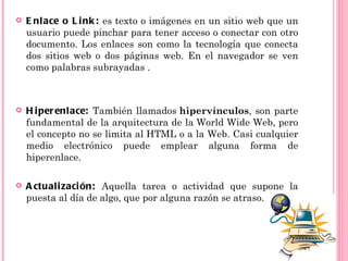    E nl ace o L i nk : es texto o imágenes en un sitio web que un
    usuario puede pinchar para tener acceso o conectar con otro
    documento. Los enlaces son como la tecnología que conecta
    dos sitios web o dos páginas web. En el navegador se ven
    como palabras subrayadas .



   H i per enl ace: También llamados hipervínculos, son parte
    fundamental de la arquitectura de la World Wide Web, pero
    el concepto no se limita al HTML o a la Web. Casi cualquier
    medio electrónico puede emplear alguna forma de
    hiperenlace.

   A ctual i zaci ón: Aquella tarea o actividad que supone la
    puesta al día de algo, que por alguna razón se atraso.
 
