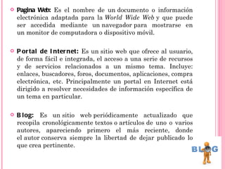    Pagina Web: Es el nombre de un documento o información
    electrónica adaptada para la World Wide Web y que puede
    ser accedida mediante un navegador para mostrarse en
    un monitor de computadora o dispositivo móvil.

   P or tal de I nter net: Es un sitio web que ofrece al usuario,
    de forma fácil e integrada, el acceso a una serie de recursos
    y de servicios relacionados a un mismo tema. Incluye:
    enlaces, buscadores, foros, documentos, aplicaciones, compra
    electrónica, etc. Principalmente un portal en Internet está
    dirigido a resolver necesidades de información específica de
    un tema en particular.

   B l og: Es un sitio web periódicamente actualizado que
    recopila cronológicamente textos o artículos de uno o varios
    autores, apareciendo primero el más reciente, donde
    el autor conserva siempre la libertad de dejar publicado lo
    que crea pertinente.
 