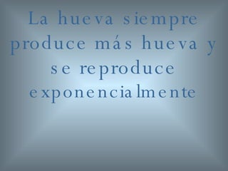 La hueva siempre produce más hueva y se reproduce  exponencialmente 