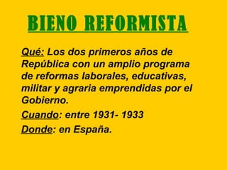 BIENO REFORMISTA
Qué: Los dos primeros años de
República con un amplio programa
de reformas laborales, educativas,
militar y agraria emprendidas por el
Gobierno.
Cuando: entre 1931- 1933
Donde: en España.
 