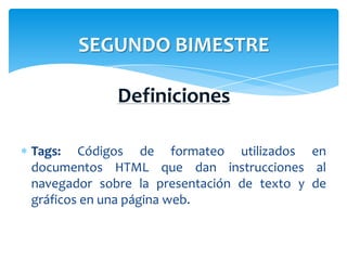 SEGUNDO BIMESTRE

             Definiciones

Tags: Códigos de formateo utilizados en
documentos HTML que dan instrucciones al
navegador sobre la presentación de texto y de
gráficos en una página web.
 