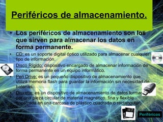 Periféricos de almacenamiento. Los periféricos de almacenamiento son los que sirven para almacenar los datos en forma permanente.  CD:  es un soporte digital óptico utilizado para almacenar cualquier tipo de información. Disco Rígido:  dispositivo encargado de almacenar información de forma permanente en un equipo informático. Pen Drive:  es un pequeño dispositivo de almacenamiento que utiliza memoria flash para guardar la información sin necesidad de baterías. Diskette:  es un dispositivo de almacenamiento de datos formado por una pieza circular de material magnético, fina y flexible encerrada en una carcasa de plástico cuadrada o rectangular. Periféricos 