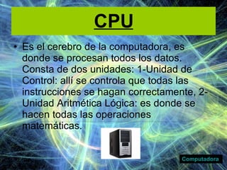 CPU Es el cerebro de la computadora, es donde se procesan todos los datos. Consta de dos unidades: 1-Unidad de Control: allí se controla que todas las instrucciones se hagan correctamente, 2-Unidad Aritmética Lógica: es donde se hacen todas las operaciones matemáticas. Computadora 
