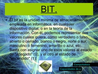BIT. El bit es la unidad mínima de almacenamiento empleada en informática, en cualquier dispositivo digital, o en la teoría de la información. Con él, podemos representar dos valores cuales quiera, como verdadero o falso, abierto o cerrado, blanco o negro, norte o sur, masculino o femenino, amarillo o azul, etc. Basta con asignar uno de esos valores al estado de "apagado" (0), y el otro al estado de "encendido" (1). Computadora Capacidades de almacenamiento 