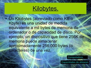 Kilobytes. Un Kilobytes   (abreviado como KB o Kbyte) es una unidad de medida equivalente a mil bytes de memoria de ordenador o de capacidad de disco. Por ejemplo, un dispositivo que tiene 256K de memoria puede almacenar aproximadamente 256.000 bytes (o caracteres) de una vez.  Computadora. Capacidades de almacenamiento  