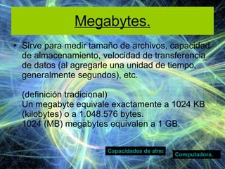 Megabytes. Sirve para medir tamaño de archivos, capacidad de almacenamiento, velocidad de transferencia de datos (al agregarle una unidad de tiempo, generalmente segundos), etc. (definición tradicional) Un megabyte equivale exactamente a 1024 KB (kilobytes) o a 1.048.576 bytes. 1024 (MB) megabytes equivalen a 1 GB. Computadora. Capacidades de almacenamiento  