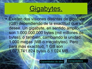Gigabytes. Existen dos visiones distintas de gigabyte (GB) dependiendo de la exactitud que se desee. Un gigabyte, en sentido amplio, son 1.000.000.000 bytes (mil millones de bytes), ó también, cambiando la unidad, 1.000 megas (MB o megabytes). Pero para más exactitud, 1 GB son 1.073.741.824 bytes ó 1.024 MB. Computadora Capacidades de almacenamiento. 