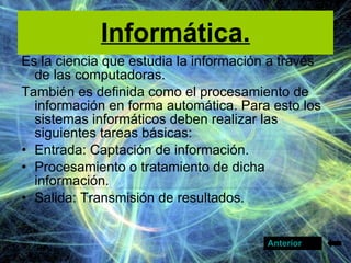 Informática. Es la ciencia que estudia la información a través de las computadoras. También es definida como el procesamiento de información en forma automática. Para esto los sistemas informáticos deben realizar las siguientes tareas básicas: Entrada: Captación de información.  Procesamiento o tratamiento de dicha información.  Salida: Transmisión de resultados.  Anterior 