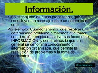 Información. Es el conjunto de datos procesados, que constituyen un mensaje sobre un determinado ente. Por ejemplo: Cuando tenemos que resolver un determinado problema o tenemos que tomar una decisión, empleamos diversas fuentes de INFORMACIÓN, y construimos lo que en general se denomina conocimiento o información organizada, que permite la resolución de problemas o la toma de decisiones. Computadora. 