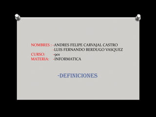 NOMBRES : -ANDRES FELIPE CARVAJAL CASTRO
-LUIS FERNANDO BERDUGO VASQUEZ
CURSO: -901
MATERIA: -INFORMATICA
-DEFINICIONES
 