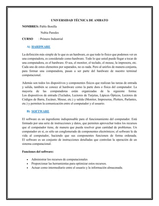 UNIVERSIDAD TÉCNICA DE AMBATO
NOMBRES: Pablo Bonilla
Nubia Paredes
CURSO

: Primero Industrial

A) HARDWARE
La definición más simple de lo que es un hardware, es que todo lo físico que podemos ver en
una computadora, es considerado como hardware. Todo lo que usted puede llegar a tocar de
una computadora, es el hardware. O sea, el monitor, el teclado, el mouse, la impresora, etc.
Cada uno de estos elementos por separados, no es nada. Pero al unirlos de manera conjunta,
para formar una computadora, pasan a ser parte del hardware de nuestro terminal
computacional.
Además son todos los dispositivos y componentes físicos que realizan las tareas de entrada
y salida, también se conoce al hardware como la parte dura o física del computador. La
mayoría de las computadoras están organizadas de la siguiente forma:
Los dispositivos de entrada (Teclados, Lectores de Tarjetas, Lápices Ópticos, Lectores de
Códigos de Barra, Escáner, Mouse, etc.) y salida (Monitor, Impresoras, Plotters, Parlantes,
etc.) y permiten la comunicación entre el computador y el usuario.
B) SOFTWARE
El software es un ingrediente indispensable para el funcionamiento del computador. Está
formado por una serie de instrucciones y datos, que permiten aprovechar todos los recursos
que el computador tiene, de manera que pueda resolver gran cantidad de problemas. Un
computador en si, es sólo un conglomerado de componentes electrónicos; el software le da
vida al computador, haciendo que sus componentes funcionen de forma ordenada.
El software es un conjunto de instrucciones detalladas que controlan la operación de un
sistema computacional.
Funciones del software:




Administrar los recursos de computacionales
Proporcionar las herramientas para optimizar estos recursos.
Actuar como intermediario entre el usuario y la información almacenada.

 