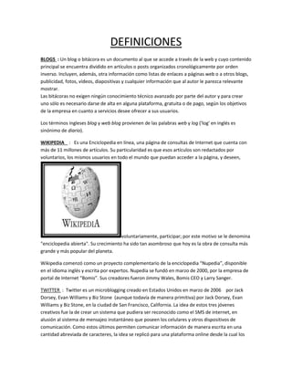 DEFINICIONES
BLOGS : Un blog o bitácora es un documento al que se accede a través de la web y cuyo contenido
principal se encuentra dividido en artículos o posts organizados cronológicamente por orden
inverso. Incluyen, además, otra información como listas de enlaces a páginas web o a otros blogs,
publicidad, fotos, vídeos, diapositivas y cualquier información que al autor le parezca relevante
mostrar.
Las bitácoras no exigen ningún conocimiento técnico avanzado por parte del autor y para crear
uno sólo es necesario darse de alta en alguna plataforma, gratuita o de pago, según los objetivos
de la empresa en cuanto a servicios desee ofrecer a sus usuarios.
Los términos ingleses blog y web blog provienen de las palabras web y log ('log' en inglés es
sinónimo de diario).
WIKIPEDIA : Es una Enciclopedia en línea, una página de consultas de Internet que cuenta con
más de 11 millones de artículos. Su particularidad es que esos artículos son redactados por
voluntarios, los mismos usuarios en todo el mundo que puedan acceder a la página, y deseen,
voluntariamente, participar; por este motivo se le denomina
"enciclopedia abierta". Su crecimiento ha sido tan asombroso que hoy es la obra de consulta más
grande y más popular del planeta.
Wikipedia comenzó como un proyecto complementario de la enciclopedia “Nupedia”, disponible
en el idioma inglés y escrita por expertos. Nupedia se fundó en marzo de 2000, por la empresa de
portal de Internet “Bomis”. Sus creadores fueron Jimmy Wales, Bomis CEO y Larry Sanger.
TWITTER : Twitter es un microblogging creado en Estados Unidos en marzo de 2006 por Jack
Dorsey, Evan Williams y Biz Stone (aunque todavía de manera primitiva) por Jack Dorsey, Evan
Williams y Biz Stone, en la ciudad de San Francisco, California. La idea de estos tres jóvenes
creativos fue la de crear un sistema que pudiera ser reconocido como el SMS de internet, en
alusión al sistema de mensajeo instantáneo que poseen los celulares y otros dispositivos de
comunicación. Como estos últimos permiten comunicar información de manera escrita en una
cantidad abreviada de caracteres, la idea se replicó para una plataforma online desde la cual los
 