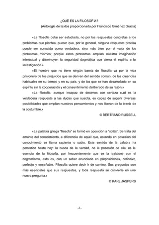 ¿QUÉ ES LA FILOSOFÍA? 
(Antología de textos proporcionada por Francisco Giménez Gracia) 
«La filosofía debe ser estudiada, no por las respuestas concretas a los 
problemas que plantea, puesto que, por lo general, ninguna respuesta precisa 
puede ser conocida como verdadera, sino más bien por el valor de los 
problemas mismos; porque estos problemas amplían nuestra imaginación 
intelectual y disminuyen la seguridad dogmática que cierra el espíritu a la 
investigación.» 
«El hombre que no tiene ningún barniz de filosofía va por la vida 
prisionero de los prejuicios que se derivan del sentido común, de las creencias 
habituales en su tiempo y en su país, y de las que se han desarrollado en su 
espíritu sin la cooperación y el consentimiento deliberado de su razón.» 
«La filosofía, aunque incapaz de decirnos con certeza cuál es la 
verdadera respuesta a las dudas que suscita, es capaz de sugerir diversas 
posibilidades que amplían nuestros pensamientos y nos liberan de la tiranía de 
la costumbre.» 
-1- 
© BERTRAND RUSSELL 
«La palabra griega “filósofo” se formó en oposición a “sofós”. Se trata del 
amante del conocimiento, a diferencia de aquél que, estando en posesión del 
conocimiento se llama sapiente o sabio. Este sentido de la palabra ha 
persistido hasta hoy: la busca de la verdad, no la posesión de ella, es la 
esencia de la filosofía, por frecuentemente que se la traicione con el 
dogmatismo, esto es, con un saber enunciado en proposiciones, definitivo, 
perfecto y enseñable. Filosofía quiere decir ir de camino. Sus preguntas son 
más esenciales que sus respuestas, y toda respuesta se convierte en una 
nueva pregunta.» 
© KARL JASPERS 
 