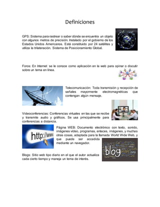Definiciones
GPS: Sistema para rastrear o saber dónde se encuentra un objeto
con algunos metros de precisión. Instalado por el gobierno de los
Estados Unidos Americanos. Está constituido por 24 satélites y
utiliza la trilateración. Sistema de Posicionamiento Global.
Foros: En Internet se le conoce como aplicación en la web para opinar o discutir
sobre un tema en línea.
Telecomunicación: Toda transmisión y recepción de
señales mayormente electromagnéticas que
contengan algún mensaje.
Videoconferencias: Conferencias virtuales en las que se recibe
y transmite audio y gráficos. Se usa principalmente para
conferencias a distancia.
Página WEB: Documento electrónico con texto, sonido,
imágenes vídeo, programas, enlaces, imágenes, y muchas
otras cosas, adaptada para la llamada World Wide Web, y
que puede ser accedida
mediante un navegador.
Blogs: Sitio web tipo diario en el que el autor actualiza
cada cierto tiempo y maneja un tema de interés.
 