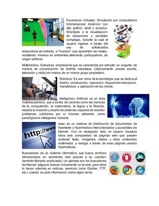 Escenarios Virtuales: Simulación por computadora
tridimensional dinámico con
alto gráfico, táctil y acústico.
Orientada a la visualización
de situaciones y variables
complejas, durante la cual el
usuario ingresa, a través del
uso de sofisticados
dispositivos de entrada, a "mundos" que aparentan ser reales,
resultando inmerso en ambientes altamente participativos, de
origen artificial.
Multimedios: Estructura empresarial que se caracteriza por articular un conjunto de
medios de comunicación de distinta naturaleza (clásicamente prensa escrita,
televisión y radio) en manos de un mismo grupo propietario.
Robótica: Es una rama de la tecnología que se dedica al
diseño, construcción, operación, disposición estructural,
manufactura y aplicación de los robots.
Inteligencia Artificial: es un área
multidisciplinaria, que a través de ciencias como las ciencias
de la computación, la matemática, la lógica y la filosofía,
estudia la creación y diseño de sistemas capaces de resolver
problemas cotidianos por sí mismas utilizando como
paradigma la inteligencia humana.
www: es un sistema de distribución de documentos de
hipertexto o hipermedios interconectados y accesibles vía
Internet. Con un navegador web, un usuario visualiza
sitios web compuestos de páginas web que pueden
contener texto, imágenes, vídeos u otros contenidos
multimedia, y navega a través de esas páginas usando
hiperenlaces.
Buscadores: es un sistema informático que busca archivos
almacenados en servidores web gracias a su «spider»
(también llamado araña web). Un ejemplo son los buscadores
de Internet (algunos buscan únicamente en la web, pero otros
lo hacen además en noticias, servicios como Gopher, FTP,
etc.) cuando se pide información sobre algún tema.
 
