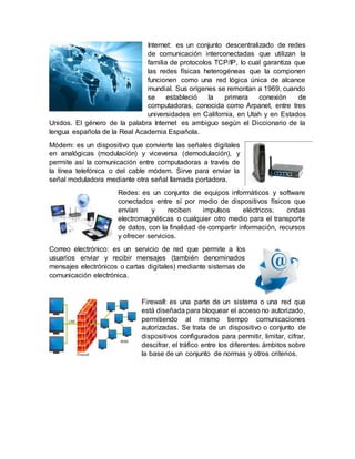 Internet: es un conjunto descentralizado de redes
de comunicación interconectadas que utilizan la
familia de protocolos TCP/IP, lo cual garantiza que
las redes físicas heterogéneas que la componen
funcionen como una red lógica única de alcance
mundial. Sus orígenes se remontan a 1969, cuando
se estableció la primera conexión de
computadoras, conocida como Arpanet, entre tres
universidades en California, en Utah y en Estados
Unidos. El género de la palabra Internet es ambiguo según el Diccionario de la
lengua española de la Real Academia Española.
Módem: es un dispositivo que convierte las señales digitales
en analógicas (modulación) y viceversa (demodulación), y
permite así la comunicación entre computadoras a través de
la línea telefónica o del cable módem. Sirve para enviar la
señal moduladora mediante otra señal llamada portadora.
Redes: es un conjunto de equipos informáticos y software
conectados entre sí por medio de dispositivos físicos que
envían y reciben impulsos eléctricos, ondas
electromagnéticas o cualquier otro medio para el transporte
de datos, con la finalidad de compartir información, recursos
y ofrecer servicios.
Correo electrónico: es un servicio de red que permite a los
usuarios enviar y recibir mensajes (también denominados
mensajes electrónicos o cartas digitales) mediante sistemas de
comunicación electrónica.
Firewall: es una parte de un sistema o una red que
está diseñada para bloquear el acceso no autorizado,
permitiendo al mismo tiempo comunicaciones
autorizadas. Se trata de un dispositivo o conjunto de
dispositivos configurados para permitir, limitar, cifrar,
descifrar, el tráfico entre los diferentes ámbitos sobre
la base de un conjunto de normas y otros criterios.
 