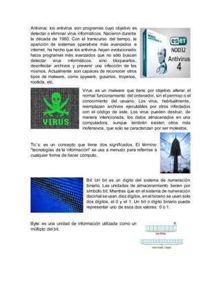 Antivirus: los antivirus son programas cuyo objetivo es
detectar o eliminar virus informáticos. Nacieron durante
la década de 1980. Con el transcurso del tiempo, la
aparición de sistemas operativos más avanzados e
internet, ha hecho que los antivirus hayan evolucionado
hacia programas más avanzados que no sólo buscan
detectar virus informáticos, sino bloquearlos,
desinfectar archivos y prevenir una infección de los
mismos. Actualmente son capaces de reconocer otros
tipos de malware, como spyware, gusanos, troyanos,
rootkits, etc.
Virus: es un malware que tiene por objetivo alterar el
normal funcionamiento del ordenador, sin el permiso o el
conocimiento del usuario. Los virus, habitualmente,
reemplazan archivos ejecutables por otros infectados
con el código de este. Los virus pueden destruir, de
manera intencionada, los datos almacenados en una
computadora, aunque también existen otros más
inofensivos, que solo se caracterizan por ser molestos.
Tic´s: es un concepto que tiene dos significados. El término
"tecnologías de la información" se usa a menudo para referirse a
cualquier forma de hacer cómputo.
Bit: Un bit es un dígito del sistema de numeración
binario. Las unidades de almacenamiento tienen por
símbolo bit. Mientras que en el sistema de numeración
decimal se usan diez dígitos, en el binario se usan solo
dos dígitos, el 0 y el 1. Un bit o dígito binario puede
representar uno de esos dos valores: 0 o 1.
Byte: es una unidad de información utilizada como un
múltiplo del bit.
 