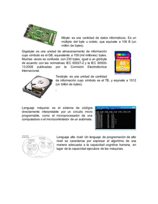 Mbyte: es una cantidad de datos informáticos. Es un
múltiplo del byte u octeto, que equivale a 106 B (un
millón de bytes).
Gigabyte: es una unidad de almacenamiento de información
cuyo símbolo es el GB, equivalente a 109 (mil millones) bytes.
Muchas veces se confunde con 230 bytes, igual a un gibibyte
de acuerdo con las normativas IEC 60027-2 y la IEC 80000-
13:2008 publicadas por la Comisión Electrotécnica
Internacional.
Terabyte: es una unidad de cantidad
de información cuyo símbolo es el TB, y equivale a 1012
(un billón de bytes).
:
Lenguaje máquina: es el sistema de códigos
directamente interpretable por un circuito micro
programable, como el microprocesador de una
computadora o el microcontrolador de un autómata.
Lenguaje alto nivel: Un lenguaje de programación de alto
nivel se caracteriza por expresar el algoritmo de una
manera adecuada a la capacidad cognitiva humana, en
lugar de la capacidad ejecutora de las máquinas.
 