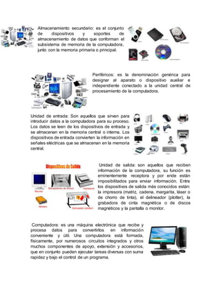 Almacenamiento secundario: es el conjunto
de dispositivos y soportes de
almacenamiento de datos que conforman el
subsistema de memoria de la computadora,
junto con la memoria primaria o principal.
Periféricos: es la denominación genérica para
designar al aparato o dispositivo auxiliar e
independiente conectado a la unidad central de
procesamiento de la computadora.
Unidad de entrada: Son aquellos que sirven para
introducir datos a la computadora para su proceso.
Los datos se leen de los dispositivos de entrada y
se almacenan en la memoria central o interna. Los
dispositivos de entrada convierten la información en
señales eléctricas que se almacenan en la memoria
central.
Unidad de salida: son aquellos que reciben
información de la computadora, su función es
eminentemente receptora y por ende están
imposibilitados para enviar información. Entre
los dispositivos de salida más conocidos están:
la impresora (matriz, cadena, margarita, láser o
de chorro de tinta), el delineador (plotter), la
grabadora de cinta magnética o de discos
magnéticos y la pantalla o monitor.
Computadora: es una máquina electrónica que recibe y
procesa datos para convertirlos en información
conveniente y útil. Una computadora está formada,
físicamente, por numerosos circuitos integrados y otros
muchos componentes de apoyo, extensión y accesorios,
que en conjunto pueden ejecutar tareas diversas con suma
rapidez y bajo el control de un programa.
 