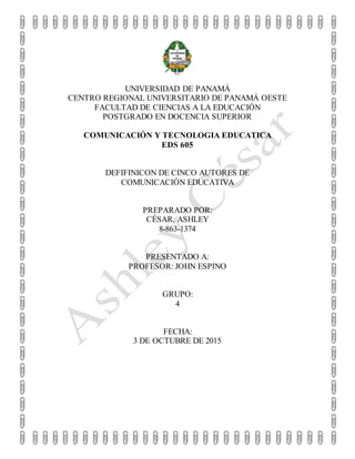 UNIVERSIDAD DE PANAMÁ
CENTRO REGIONAL UNIVERSITARIO DE PANAMÁ OESTE
FACULTAD DE CIENCIAS A LA EDUCACIÓN
POSTGRADO EN DOCENCIA SUPERIOR
COMUNICACIÓN Y TECNOLOGIA EDUCATICA
EDS 605
DEFIFINICON DE CINCO AUTORES DE
COMUNICACIÓN EDUCATIVA
PREPARADO POR:
CÉSAR, ASHLEY
8-863-1374
PRESENTADO A:
PROFESOR: JOHN ESPINO
GRUPO:
4
FECHA:
3 DE OCTUBRE DE 2015
 