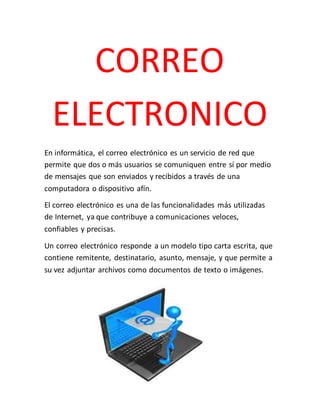 CORREO
ELECTRONICO
En informática, el correo electrónico es un servicio de red que
permite que dos o más usuarios se comuniquen entre sí por medio
de mensajes que son enviados y recibidos a través de una
computadora o dispositivo afín.
El correo electrónico es una de las funcionalidades más utilizadas
de Internet, ya que contribuye a comunicaciones veloces,
confiables y precisas.
Un correo electrónico responde a un modelo tipo carta escrita, que
contiene remitente, destinatario, asunto, mensaje, y que permite a
su vez adjuntar archivos como documentos de texto o imágenes.
 