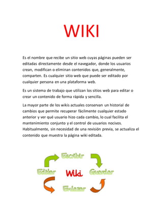 WIKI
Es el nombre que recibe un sitio web cuyas páginas pueden ser
editadas directamente desde el navegador, donde los usuarios
crean, modifican o eliminan contenidos que, generalmente,
comparten. Es cualquier sitio web que puede ser editado por
cualquier persona en una plataforma web.
Es un sistema de trabajo que utilizan los sitios web para editar o
crear un contenido de forma rápida y sencilla.
La mayor parte de los wikis actuales conservan un historial de
cambios que permite recuperar fácilmente cualquier estado
anterior y ver qué usuario hizo cada cambio, lo cual facilita el
mantenimiento conjunto y el control de usuarios nocivos.
Habitualmente, sin necesidad de una revisión previa, se actualiza el
contenido que muestra la página wiki editada.
 
