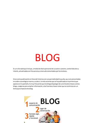 BLOG
Es un sitiowebque incluye,amodode diariopersonal de suautoro autores,contenidosde su
interés,actualizadosconfrecuenciayamenudocomentadosporloslectores.
Sirve comopublicaciónenlíneade historiasconunaperiodicidadmuyalta,que sonpresentadas
enordencronológicoinverso,esdecir,lomásreciente que se hapublicadoesloprimeroque
aparece enla pantalla.Esmuy frecuente que losblogsdispongande unalistade enlacesaotros
blogs,a páginaspara ampliarinformación,citarfuentesohacernotar que se continúacon un
temaque empezóotroblog.
 