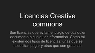 Licencias Creative
commons
Son licencias que evitan el plagio de cualquier
documento o cualquier información. Como tal
existen dos tipos de licencias, unas que se
necesitan pagar y otras que son gratuitas
 