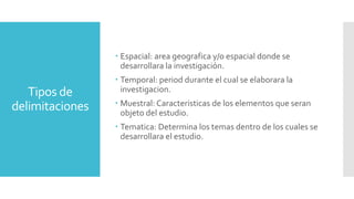 Tipos de
delimitaciones
 Espacial: area geografica y/o espacial donde se
desarrollara la investigación.
 Temporal: period durante el cual se elaborara la
investigacion.
 Muestral: Caracteristicas de los elementos que seran
objeto del estudio.
 Tematica: Determina los temas dentro de los cuales se
desarrollara el estudio.
 
