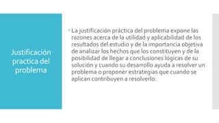 Justificación
practica del
problema
 La justificación práctica del problema expone las
razones acerca de la utilidad y aplicabilidad de los
resultados del estudio y de la importancia objetiva
de analizar los hechos que los constituyen y de la
posibilidad de llegar a conclusiones lógicas de su
solución y cuando su desarrollo ayuda a resolver un
problema o proponer estrategias que cuando se
aplican contribuyen a resolverlo.
 