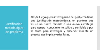 Justificación
metodológica
del problema
Desde luego que la investigación del problema tiene
una justificación metodológica, en plantear que
existe un nuevo método o una nueva estrategia
para generar conocimiento valido y confiable y por
lo tanto para investigar y observar durante un
proceso que implica varias fases.
 