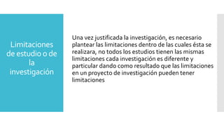 Limitaciones
de estudio o de
la
investigación
Una vez justificada la investigación, es necesario
plantear las limitaciones dentro de las cuales ésta se
realizara, no todos los estudios tienen las mismas
limitaciones cada investigación es diferente y
particular dando como resultado que las limitaciones
en un proyecto de investigación pueden tener
limitaciones
 