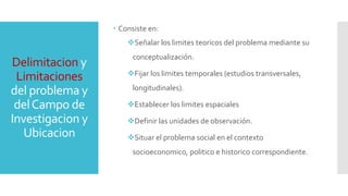 Delimitacion y
Limitaciones
del problema y
delCampo de
Investigacion y
Ubicacion
 Consiste en:
Señalar los limites teoricos del problema mediante su
conceptualización.
Fijar los limites temporales (estudios transversales,
longitudinales).
Establecer los limites espaciales
Definir las unidades de observación.
Situar el problema social en el contexto
socioeconomico, politico e historico correspondiente.
 