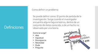 Definiciones
Como definir un problema
Se puede definir como: El punto de partida de la
investigación. Surge cuando el investigador
encuentra alguna laguna teórica, dentro de un
conjunto de datos conocido, o de un hecho no
observado por una teoría.
Como se surge?
• Idea
• Inquietud
• Discrepancia
• Necesidad
• Duda
• Pregunta
 