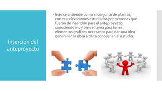Inserción del
anteproyecto
 Este se entiende como el conjunto de plantas,
cortes y elevaciones estudiados por personas que
fueron de inserción para el anteproyecto
conociendo muy bien el tema para tener
elementos gráficos necesarios para dar una idea
general en la obra a dar a conocer en el estudio.
 
