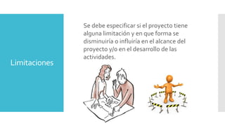 Limitaciones
Se debe especificar si el proyecto tiene
alguna limitación y en que forma se
disminuiría o influiría en el alcance del
proyecto y/o en el desarrollo de las
actividades.
 