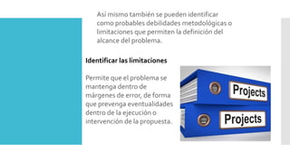 Así mismo también se pueden identificar
como probables debilidades metodológicas o
limitaciones que permiten la definición del
alcance del problema.
Identificar las limitaciones
Permite que el problema se
mantenga dentro de
márgenes de error, de forma
que prevenga eventualidades
dentro de la ejecución o
intervención de la propuesta.
 