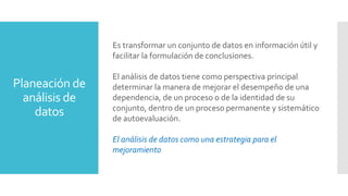 Planeación de
análisis de
datos
Es transformar un conjunto de datos en información útil y
facilitar la formulación de conclusiones.
El análisis de datos tiene como perspectiva principal
determinar la manera de mejorar el desempeño de una
dependencia, de un proceso o de la identidad de su
conjunto, dentro de un proceso permanente y sistemático
de autoevaluación.
El análisis de datos como una estrategia para el
mejoramiento
 