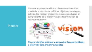 Planear
Consiste en proyectar el futuro deseado de la entidad
mediante la elección de políticas, objetivos, estrategias,
actividades, metas y procedimientos que conduzcan al
cumplimiento de la misión y visión determinación de
recursos necesarios.
Planear significa anticipar y aprovechar las oportunidades
o intervenir para prevenir amenazas
 