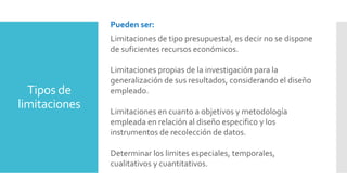 Tipos de
limitaciones
Pueden ser:
Limitaciones de tipo presupuestal, es decir no se dispone
de suficientes recursos económicos.
Limitaciones propias de la investigación para la
generalización de sus resultados, considerando el diseño
empleado.
Limitaciones en cuanto a objetivos y metodología
empleada en relación al diseño especifico y los
instrumentos de recolección de datos.
Determinar los limites especiales, temporales,
cualitativos y cuantitativos.
 