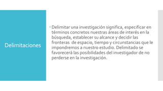 Delimitaciones
 Delimitar una investigación significa, especificar en
términos concretos nuestras áreas de interés en la
búsqueda, establecer su alcance y decidir las
fronteras de espacio, tiempo y circunstancias que le
impondremos a nuestro estudio. Delimitado se
favorecerá las posibilidades del investigador de no
perderse en la investigación.
 